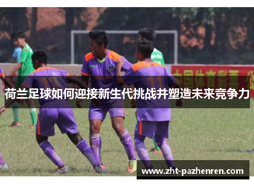 荷兰足球如何迎接新生代挑战并塑造未来竞争力 荷兰足球如何迎接新生代挑战并塑造未来竞争力