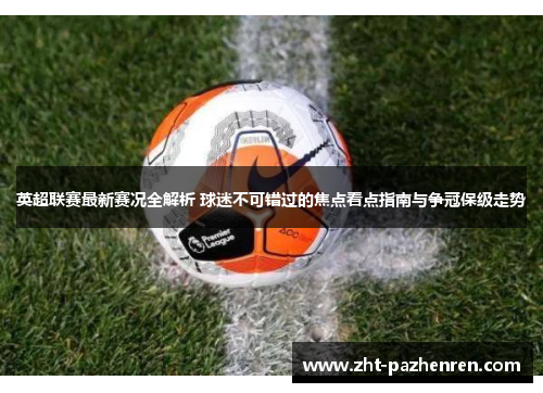 英超联赛最新赛况全解析 球迷不可错过的焦点看点指南与争冠保级走势 英超联赛最新赛况全解析 球迷不可错过的焦点看点指南与争冠保级走势