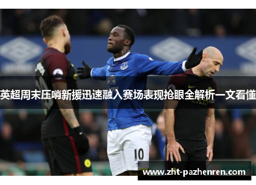 英超周末压哨新援迅速融入赛场表现抢眼全解析一文看懂 英超周末压哨新援迅速融入赛场表现抢眼全解析一文看懂