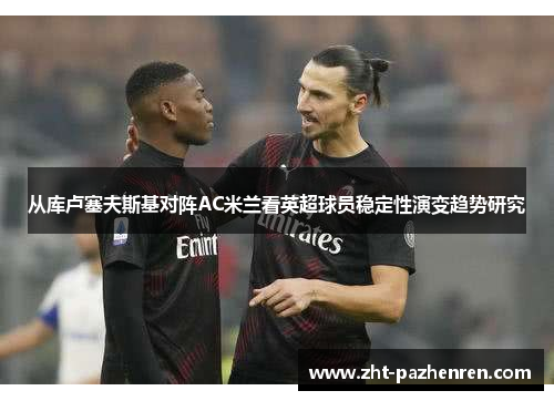 从库卢塞夫斯基对阵AC米兰看英超球员稳定性演变趋势研究 从库卢塞夫斯基对阵AC米兰看英超球员稳定性演变趋势研究