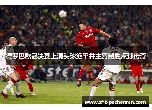 德罗巴欧冠决赛上演头球绝平并主罚制胜点球传奇