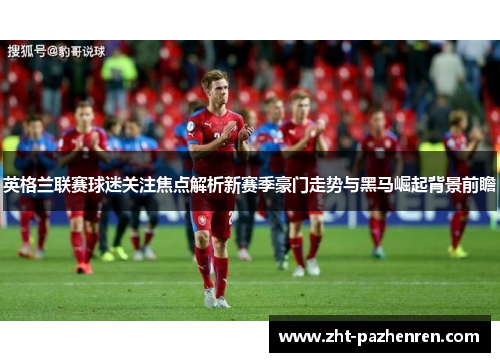 英格兰联赛球迷关注焦点解析新赛季豪门走势与黑马崛起背景前瞻