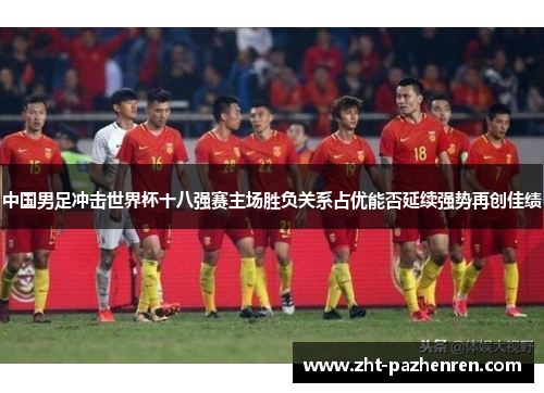 中国男足冲击世界杯十八强赛主场胜负关系占优能否延续强势再创佳绩 中国男足冲击世界杯十八强赛主场胜负关系占优能否延续强势再创佳绩